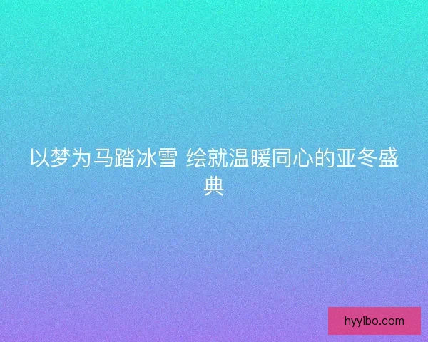 以梦为马踏冰雪 绘就温暖同心的亚冬盛典
